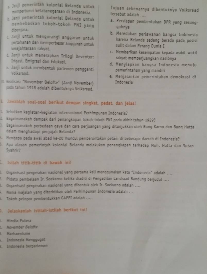 Janji pemerintah kolonial Belanda untuk Tujuan sebenarnya dibentuknya Volksraad
memperbarui ketatanegaraan di Indonesia. tersebut adalah ....
b Janji pemerintah kolonial Belanda untuk a. Persiapan pembentukan DPR yang sesung-
membebaskan tokoh-tokoh PNI yang guhnya
dipenjara. b. Meredakan perlawanan bangsa Indonesia
Janji untuk mengurangi anggaran untuk karena Belanda sedang berada pada posisi
pertahanan dan memperbesär änggäran untuk sulit dalam Perang Dunia I
kiesejahteraan rakyat. c. Memberikan kesempatan kepada wakil-wakil
d. Janji untuk menerapkan Trilogi Deventer: rakyat memperjuangkan nasibnya
Irigasi, Emigrasi dan Edukasi. d. Menyiapkan bangsa Indonesia menuju
e. Janji untuk membentuk parlemen pengganti pemerintahan yang mandiri
Volksraad.
e. Menjalankan pemerintahan demokrasi di
. Realisasi “November Belofte” (Janji November) Indonesia
pada tahun 1918 adalah dibentuknya Volksraad.
B. Jawablah soal-soal berikut dengan singkat, padat, dan jelas!
1. Sebutkan kegiatan-kegiatan internasional Perhimpunan Indonesia?
2. Bagaimanakah dampak dari penangkapan tokoh-tokoh PNI pada akhir tahun 1929?
3. Bagaimanakah perbedaan gaya dan cara perjuangan yang ditunjukkan oleh Bung Karno dan Bung Hatta
dalam menghadapi penjajah Belanda?
4. Mengapa pada awal abad ke-20 muncul pemberontakan petani di beberapa daerah di Indonesia?
5. Apa alasan pemerintah kolonial Belanda melakukan penangkapan terhadap Moh. Hatta dan Sutan
Syahirir?
C. Isilah titik-titik di bawah ini!
. Organisasi pergerakan nasional yang pertama kali menggunakan kata “Indonesia” adalah ....
2. Pidato pembelaan Ir. Soekarno ketika diadili di Pengadilan Landraad Bandung berjudul ....
8. Organisasi pergerakan nasional yang dibentuk oleh Ir. Soekarno adalah ....
. Nama majalah yang diterbitkan oleh Perhimpunan Indonesia adalah ....
6. Tokoh pelopor pembentukkan GAPPI adalah ....
D. Jelaskanlah istilah-istilah berikut ini!
1. Hindia Putera
2. Navember Belöfte
8. Marhaenisme
. Indonesia Menggugat
5. Indonesía berparlemen