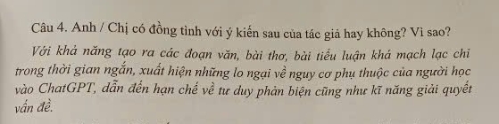 Anh / Chị có đồng tình với ý kiến sau của tác giả hay không? Vì sao? 
Với khả năng tạo ra các đoạn văn, bài thơ, bài tiểu luận khá mạch lạc chiỉ 
trong thời gian ngắn, xuất hiện những lo ngại về nguy cơ phụ thuộc của người học 
vào ChatGPT, dẫn đến hạn chế về tư duy phản biện cũng như kĩ năng giải quyết 
vấn đề.