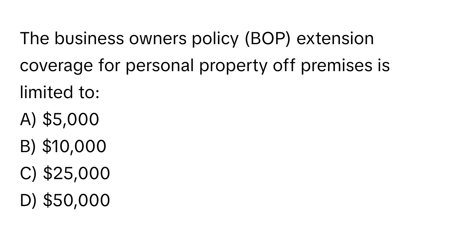 The business owners policy (BOP) extension coverage for personal property off premises is limited to:

A) $5,000
B) $10,000
C) $25,000
D) $50,000