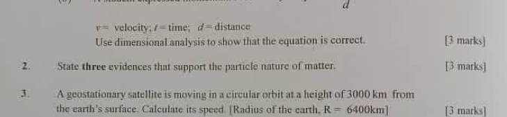 v= velocity; t=time; d=distan ce
Use dimensional analysis to show that the equation is correct. [3 marks] 
2. State three evidences that support the particle nature of matter. [3 marks] 
3. A geostationary satellite is moving in a circular orbit at a height of 3000 km from 
the earth's surface. Calculate its speed. [Radius of the earth, R=6400km] [3 marks]