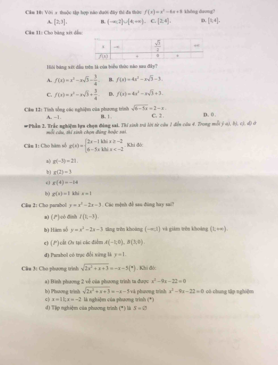 Với x thuộc tập hợp nào dưới đây thì đa thức f(x)=x^2-6x+8 không dương?
A. [2;3]. B. (-∈fty ;2]∪ [4;+∈fty ) C. [2;4]. D. [1;4].
Câu 11: Cho bảng xét dấu:
Hỏi bảng xét dầu trên là của biều thức nào sau đây?
A. f(x)=x^2-xsqrt(3)- 3/4 . B. f(x)=4x^2-xsqrt(3)-3.
C. f(x)=x^2-xsqrt(3)+ 3/4 . D. f(x)=4x^2-xsqrt(3)+3.
Câu 12: Tính tổng các nghiệm của phương trình sqrt(6-5x)=2-x.
A. -1. B. 1 , C. 2 . D. 0 .
*Phần 2. Trắc nghiệm lựa chọn đúng sai. Thí sinh trả lời từ câu 1 đến câu 4. Trong mỗi ý a), b), c), đ) ở
mỗi câu, thỉ sinh chọn đúng hoặc sai.
Câu 1: Cho hàm số g(x)=beginarrayl 2x-1khix≥ -2 6-5xkhix . Khi đó:
a) g(-3)=21.
b) g(2)=3
c) g(4)=-14
b) g(x)=1 khi x=1
Câu 2: Cho parabol y=x^2-2x-3. Các mệnh đề sau đúng hay sai?
a) (P) có đinh I(1;-3).
b) Hàm số y=x^2-2x-3 tăng trên khoảng (-∈fty ;1) và giảm trên khoảng (1;+∈fty ).
c) (P)cắt Ox tại các điểm A(-1;0),B(3;0).
d) Parabol có trục đối xứng là y=1.
Câu 3: Cho phương trình sqrt(2x^2+x+3)=-x-5(*). Khi đó:
a) Bình phương 2 vế của phương trình ta được x^2-9x-22=0
b) Phương trình sqrt(2x^2+x+3)=-x-5 và phương trình x^2-9x-22=0 có chung tập nghiệm
c) x=11;x=-2 là nghiệm của phương trình (*)
d) Tập nghiệm của phương trình (*) là S=varnothing