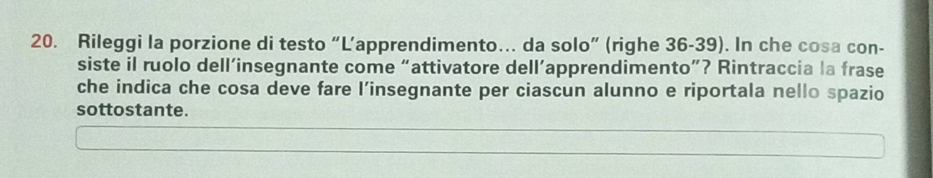 Rileggi la porzione di testo “L’apprendimento… da solo” (righe 36-39). In che cosa con- 
siste il ruolo dell’insegnante come “attivatore dell’apprendimento”? Rintraccia la frase 
che indica che cosa deve fare l’insegnante per ciascun alunno e riportala nello spazio 
sottostante.