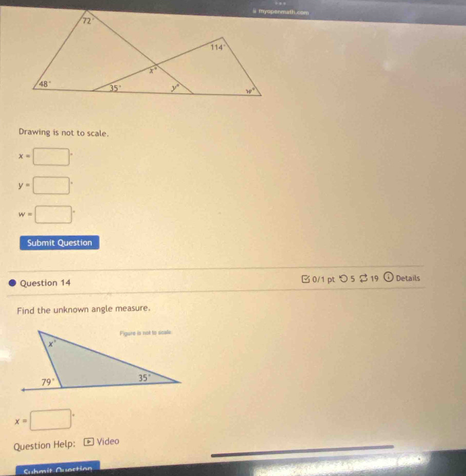 Drawing is not to scale.
x=□°
y=□°
w=□°
Submit Question
Question 14  0/1 pt つ 5 $ 19 odot Details
Find the unknown angle measure.
x=□°
Question Help: D Video
Suhmit Question