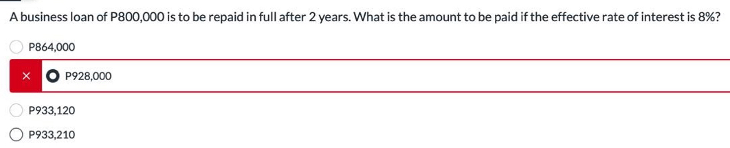 A business loan of P800,000 is to be repaid in full after 2 years. What is the amount to be paid if the effective rate of interest is 8%?
P864,000
_
× P928,000
_
P933,120
P933,210