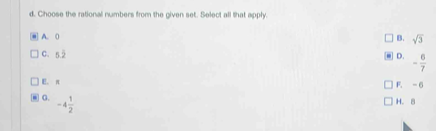 Choose the rational numbers from the given set. Select all that apply.
A. 0
B. sqrt(3)
C. 5.overline 2 D. - 6/7 
E, π
F. -6
G. -4 1/2  H. 8