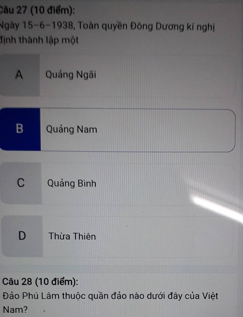 Ngày 15-6-1938 3, Toàn quyền Đông Dương kí nghị
định thành lập một
A Quảng Ngãi
B Quảng Nam
C Quảng Bình
D Thừa Thiên
Câu 28 (10 điểm):
Đảo Phú Lâm thuộc quần đảo nào dưới đây của Việt
Nam?