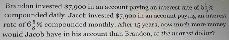 Brandon invested $7,900 in an account paying an interest rate of 6 1/8 %
compounded daily. Jacob invested $7,900 in an account paying an interest 
rate of 6 5/8 % compounded monthly. After 15 years, how much more money 
would Jacob have in his account than Brandon, to the nearest dollar?