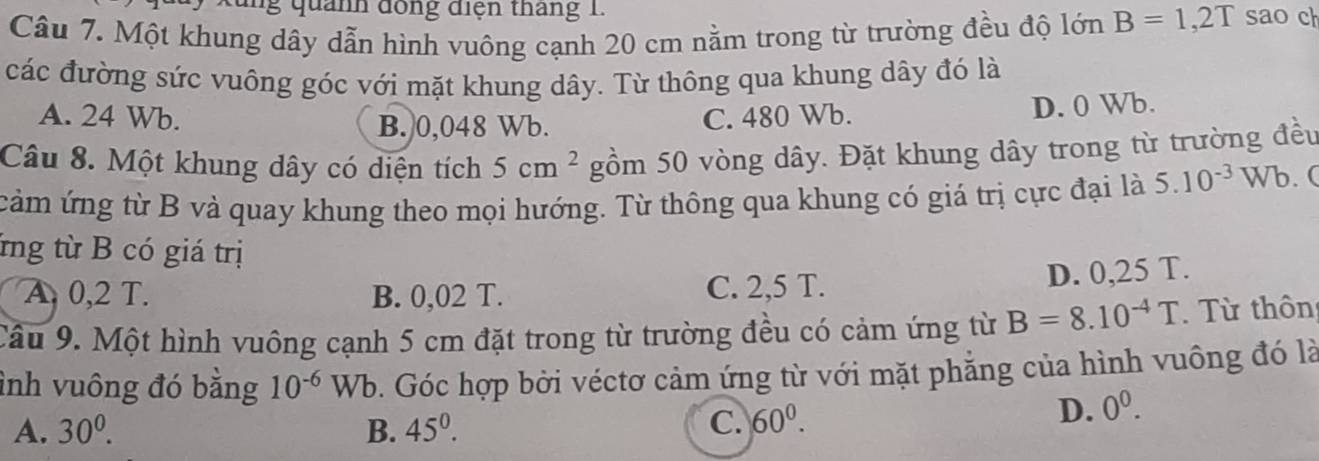 quanh đồng điện tháng 1.
Câu 7. Một khung dây dẫn hình vuông cạnh 20 cm nằm trong từ trường đều độ lớn B=1,2T sao ch
các đường sức vuông góc với mặt khung dây. Từ thông qua khung dây đó là
A. 24 Wb. C. 480 Wb.
B. 0,048 Wb. D. 0 Wb.
Câu 8. Một khung dây có diện tích 5cm^2 gồm 50 vòng dây. Đặt khung dây trong từ trường đều
cảm ứng từ B và quay khung theo mọi hướng. Từ thông qua khung có giá trị cực đại là 5.10^(-3)Wb. (
ứng từ B có giá trị
A 0,2 T. B. 0,02 T. C. 2,5 T. D. 0,25 T.
Câu 9. Một hình vuông cạnh 5 cm đặt trong từ trường đều có cảm ứng từ B=8.10^(-4)T Từ thôn
ỉnh vuông đó bằng 10^(-6) Wb. Góc hợp bởi véctơ cảm ứng từ với mặt phẳng của hình vuông đó là
A. 30^0. B. 45^0.
C. 60^0. D. 0^0.