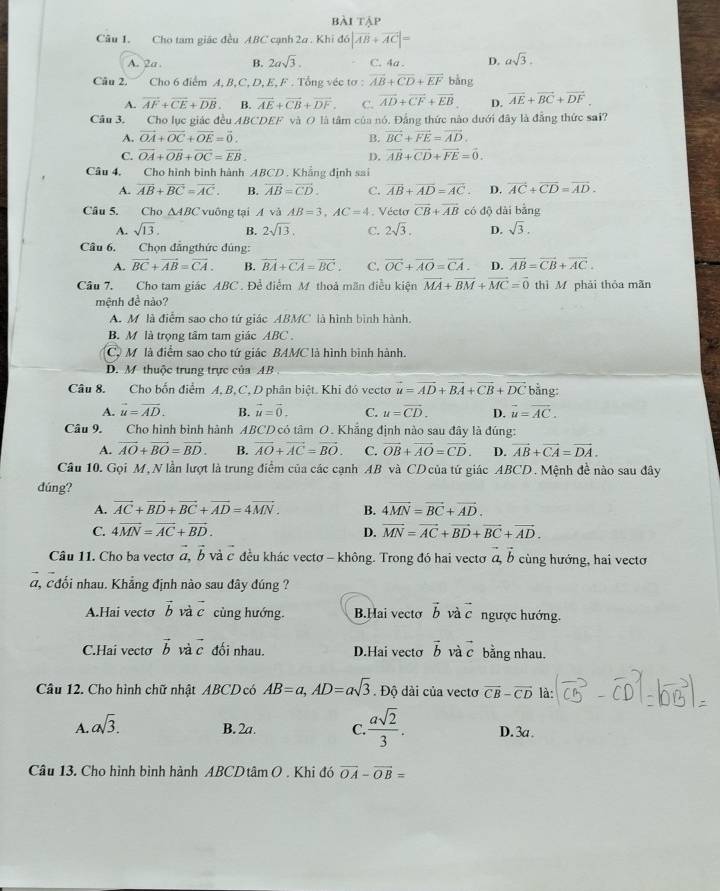 bài tập
Câu 1. Cho tam giác đều ABC cạnh 2a . Khi d6|overline AB+overline AC|=
A. 2a . B. 2asqrt(3). C. 4a . D. asqrt(3).
Câu 2. Cho 6 điểm A, B,C, D, E, F . Tổng véc sigma :overline AB+overline CD+overline EF bảng
A. vector AF+vector CE+vector DB. B. vector AE+vector CB+vector DF. C. vector AD+vector CF+vector EB D. vector AE+vector BC+vector DF
Câu 3. Cho lục giác đều ABCDEF và O là tâm của nó. Đẳng thức nào dưới đây là đẳng thức sai?
A. vector OA+vector OC+vector OE=vector 0. B. vector BC+vector FE=vector AD.
C. vector OA+vector OB+vector OC=vector EB. D. vector AB+vector CD+vector FE=vector 0.
Câu 4, Cho hình bình hành ABCD . Khẳng định sai
A. overline AB+overline BC=overline AC. B. overleftrightarrow AB=vector CD. C. overline AB+overline AD=overline AC. D. vector AC+vector CD=vector AD.
Câu 5. Cho △ ABC vuông tại A và AB=3,AC=4. Vécto overline CB+overline AB có độ dài bằng
A. sqrt(13). B. 2sqrt(13). C. 2sqrt(3). D. sqrt(3).
Câu 6. Chọn đẳngthức đủng:
A. overline BC+overline AB=overline CA. B. vector BA+vector CA=vector BC. C. vector OC+overline AO=overline CA. D. overline AB=overline CB+overline AC.
Câu 7. Cho tam giác ABC . Đề điểm M thoả mãn điều kiện vector MA+vector BM+vector MC=vector 0 thì M phải thỏa mãn
mệnh đề nào?
A. M là điểm sao cho tứ giác ABMC là hình bình hành.
B. M là trọng tâm tam giác ABC .
C. M là điểm sao cho tứ giác BAMC là hình bình hành.
D. M thuộc trung trực của AB 
Câu 8. Cho bốn điểm A, B, C, D phân biệt. Khi đó vectơ vector u=vector AD+vector BA+vector CB+vector DC bằng:
A. vector u=vector AD. B. vector u=vector 0. C. u=vector CD. D. vector u=vector AC.
Câu 9. Cho hình bình hành ABCD có tâm O. Khẳng định nào sau đây là đúng:
A. vector AO+vector BO=vector BD. B. vector AO+vector AC=vector BO. C. vector OB+vector AO=vector CD. D. vector AB+vector CA=vector DA.
Cầu 10. Gọi M, N lần lượt là trung điểm của các cạnh AB và CDcủa tứ giác ABCD. Mệnh đề nào sau đây
dúng?
A. vector AC+vector BD+vector BC+vector AD=4vector MN. B. 4vector MN=vector BC+vector AD.
C. 4vector MN=vector AC+vector BD. D. vector MN=vector AC+vector BD+vector BC+vector AD.
Câu 11. Cho ba vecto vector a,vector b và c đều khác vectơ - không. Trong đó hai vectơ vector a,vector b cùng hướng, hai vecto
a, cđối nhau. Khẳng định nào sau đây đúng ?
A.Hai vecto vector bvvector avector c cùng hướng. B.Hai vecto vector b và vector c ngược hướng.
C.Hai vecto vector b và vector c đối nhau. D.Hai vecto vector b và c bằng nhau.
Câu 12. Cho hình chữ nhật ABCD có AB=a,AD=asqrt(3). Độ dài của vectơ vector CB-vector CD là:
A. asqrt(3). B. 2a. C.  asqrt(2)/3 . D. 3a.
Câu 13. Cho hình bình hành ABCDtâm O . Khi đó vector OA-vector OB=