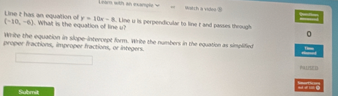 Learn with an example or Watch a video ⑤ Question 
Line t has an equation of (-10,-6). What is the equation of line u?
y=10x-8. Line v is perpendicular to line t and passes through 
0 
Write the equation in slope-intercept form. Write the numbers in the equation as simplified Time 
proper fractions, improper fractions, or integers. elamed 
PALISED 
s SmortScore 
Submit