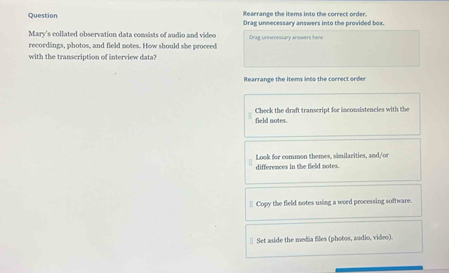 Question Rearrange the items into the correct order.
Drag unnecessary answers into the provided box.
Mary's collated observation data consists of audio and video Drag unnecessary answers here
recordings, photos, and field notes. How should she proceed
with the transcription of interview data?
Rearrange the items into the correct order
Check the draft transcript for inconsistencies with the
field notes.
Look for common themes, similarities, and/or
differences in the field notes.
Copy the field notes using a word processing software.
Set aside the media files (photos, audio, video).