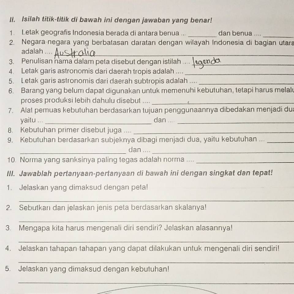 Isilah titik-titik di bawah ini dengan jawaban yang benar! 
1. Letak geografis Indonesia berada di antara benua .. _dan benua ...._ 
2. Negara negara yang berbatasan daratan dengan wilayah Indonesia di bagian utara 
adalah_ 
3. Penulisan nama dalam peta disebut dengan istilah ._ 
4. Letak garis astronomis dari daerah tropis adalah ...._ 
5. Letak garis astronomis dari daerah subtropis adalah ...._ 
6. Barang yang belum dapat digunakan untuk memenuhi kebutuhan, tetapi harus melalu 
proses produksi lebih dahulu disebut ...._ 
7. Alat pemuas kebutuhan berdasarkan tujuan penggunaannya dibedakan menjadi dua 
yaitu ... _dan__ 
8. Kebutuhan primer disebut juga ...._ 
9. Kebutuhan berdasarkan subjeknya dibagi menjadi dua, yaitu kebutuhan ..._ 
_dan ...._ 
10. Norma yang sanksinya paling tegas adalah norma ...._ 
III. Jawablah pertanyaan-pertanyaan di bawah ini dengan singkat dan tepat! 
1. Jelaskan yang dimaksud dengan peta! 
_ 
2. Sebutkan dan jelaskan jenis peta berdasarkan skalanya! 
_ 
3. Mengapa kita harus mengenali diri sendiri? Jelaskan alasannya! 
_ 
4. Jelaskan tahapan tahapan yang dapat dilakukan untuk mengenali diri sendiri! 
_ 
5. Jelaskan yang dimaksud dengan kebutuhan! 
_