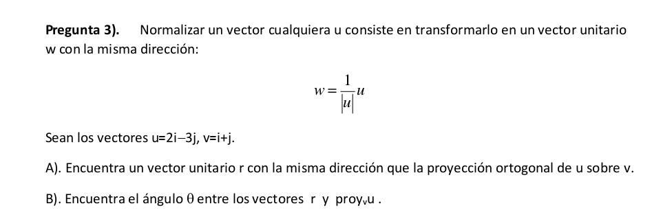 Pregunta 3). Normalizar un vector cualquiera u consiste en transformarlo en un vector unitario
w con la misma dirección:
w= 1/|u| u
Sean los vectores u=2i-3j, v=i+j. 
A). Encuentra un vector unitario r con la misma dirección que la proyección ortogonal de u sobre v. 
B). Encuentra el ángulo θ entre los vectores r y proyêu .