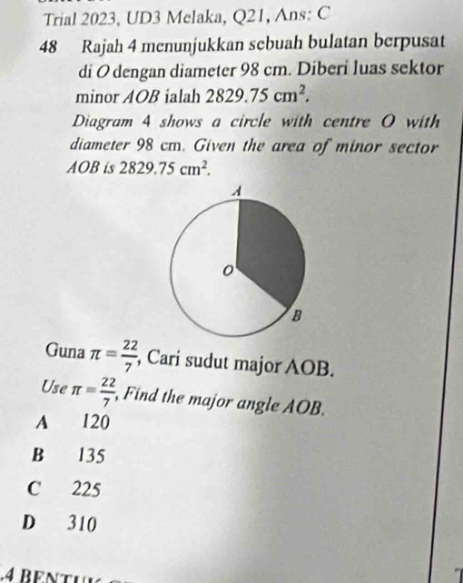 Trial 2023, UD3 Melaka, Q21, Ans: C
48 Rajah 4 menunjukkan sebuah bulatan berpusat
di O dengan diameter 98 cm. Diberi luas sektor
minor AOB ialah 2829.75cm^2. 
Diagram 4 shows a circle with centre O with
diameter 98 cm. Given the area of minor sector
AOB is 2829.75cm^2. 
Guna π = 22/7  , Cari sudut major AOB.
Use π = 22/7  Find the major angle AOB.
A 120
B 135
C 225
D 310