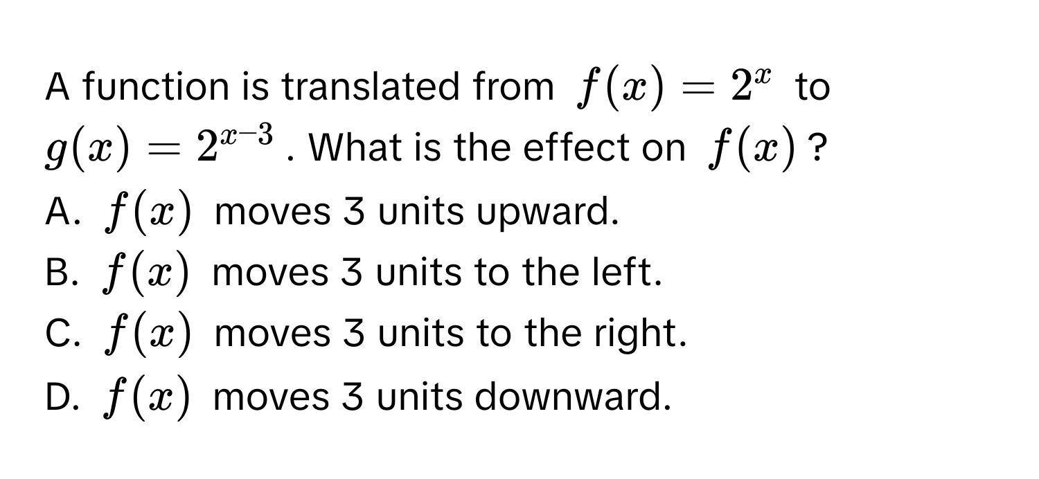 A function is translated from $f(x) = 2^(x$ to $g(x) = 2^x-3)$. What is the effect on $f(x)$? 
A. $f(x)$ moves 3 units upward. 
B. $f(x)$ moves 3 units to the left. 
C. $f(x)$ moves 3 units to the right. 
D. $f(x)$ moves 3 units downward.