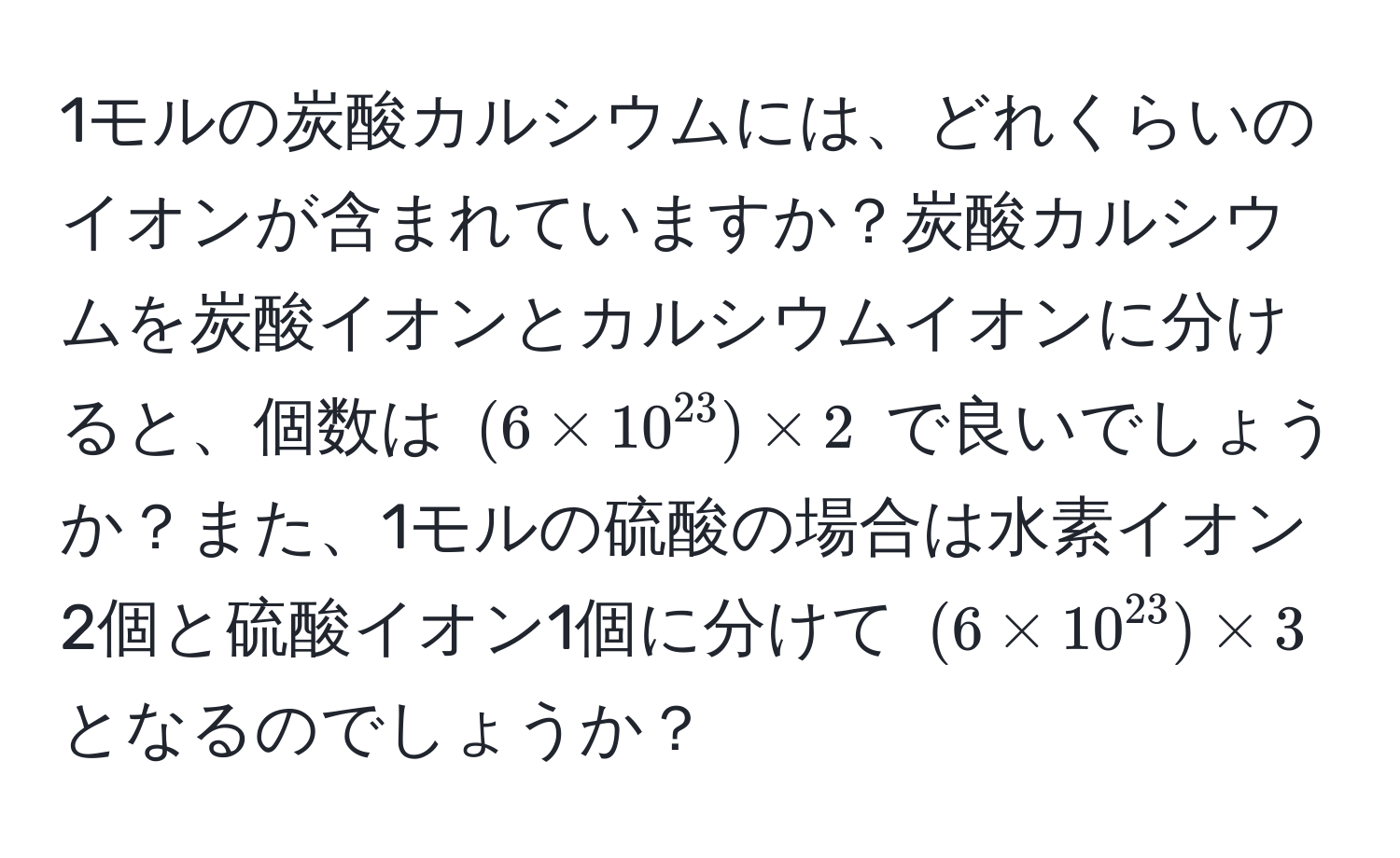 1モルの炭酸カルシウムには、どれくらいのイオンが含まれていますか？炭酸カルシウムを炭酸イオンとカルシウムイオンに分けると、個数は $(6 * 10^(23)) * 2$ で良いでしょうか？また、1モルの硫酸の場合は水素イオン2個と硫酸イオン1個に分けて $(6 * 10^(23)) * 3$ となるのでしょうか？