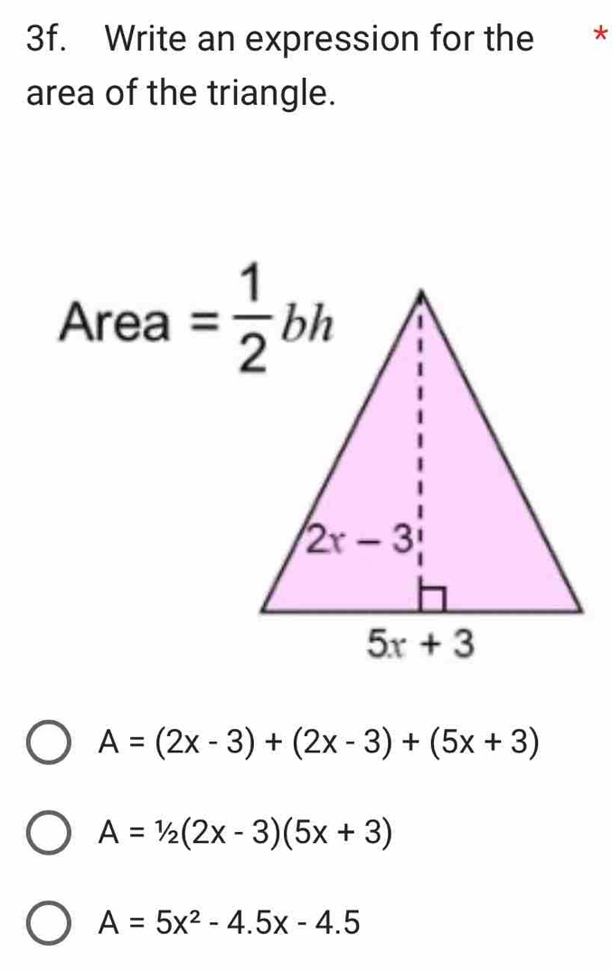 Write an expression for the *
area of the triangle.
Area= 1/2 bh
A=(2x-3)+(2x-3)+(5x+3)
A=1/2(2x-3)(5x+3)
A=5x^2-4.5x-4.5