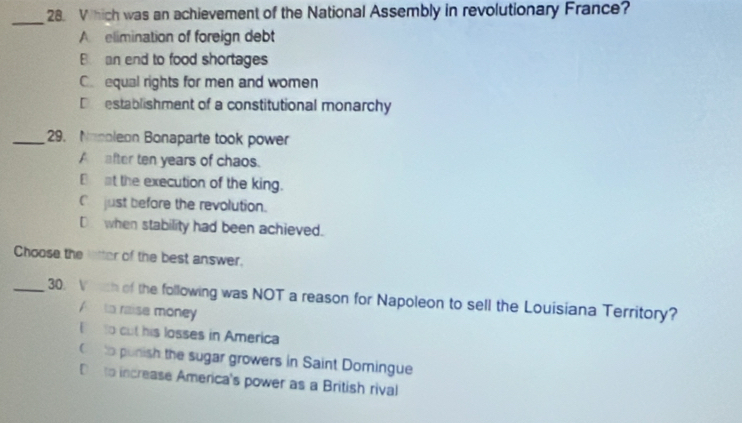 Which was an achievement of the National Assembly in revolutionary France?
_
A elimination of foreign debt
B. an end to food shortages
C equal rights for men and women
D establishment of a constitutional monarchy
_29. Nonoleon Bonaparte took power
A after ten years of chaos.
B at the execution of the king.
C just before the revolution.
D when stability had been achieved.
Choose the litter of the best answer.
_30. V rch of the following was NOT a reason for Napoleon to sell the Louisiana Territory?
A to raise money
E to cut his losses in America
C to punish the sugar growers in Saint Domingue
De to increase America's power as a British rival