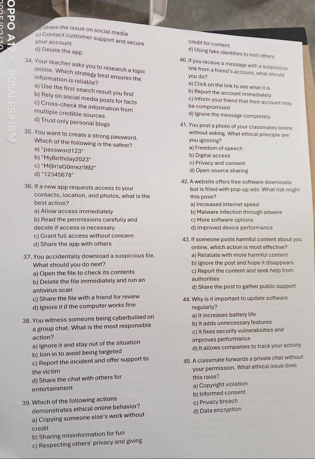 share the issue on social media
your account
credit for content
c) Contact customer support and secure d) Using fake identities to troll others
d) Delete the app 40. If you receive a message with a suspicious
34. Your teacher asks you to research a topic
link from a friend's account, what should
online. Which strategy best ensures the
you do?
information is reliable? a) Click on the link to see what it is
b) Report the account immediately
a) Use the first search result you find c) Inform your friend that their account may
b) Rely on social media posts for facts be compromised
c) Cross-check the information from d) Ignore the message completely
multiple credible sources
d) Trust only personal blogs 41. You post a photo of your classmates online
without asking. What ethical principle are
35. You want to create a strong password.
Which of the following is the safest? you ignoring? a) Freedom of speech
a) "password1: 23'' b) Digital access
b) "MyBirthday 2023'' c) Privacy and consent
c) "M@r!aG0mez! 992° d) Open-source sharing
d) "1 2345678°
42. A website offers free software downloads
36. If a new app requests access to your but is filled with pop-up ads. What risk might
contacts, location, and photos, what is the this pose?
best action? a) Increased internet speed
a) Allow access immediately b) Malware infection through adware
b) Read the permissions carefully and c) More software options
decide if access is necessary d) Improved device performance
c) Grant full access without concern
d) Share the app with others 43. If someone posts harmful content about you
online, which action is most effective?
37. You accidentally download a suspicious file. a) Retaliate with more harmful content
What should you do next? b) Ignore the post and hope it disappears
a) Open the file to check its contents c) Report the content and seek help from
b) Delete the file immediately and run an authorities
antivirus scan d) Share the post to gather public support
c) Share the file with a friend for review 44. Why is it important to update software
d) Ignore it if the computer works fine regularly?
38. You witness someone being cyberbullied on a) It increases battery life
a group chat. What is the most responsible b) It adds unnecessary features
action? c) It fixes security vulnerabilities and
a) Ignore it and stay out of the situation improves performance
b) Join in to avoid being targeted d) It allows companies to track your activity
c) Report the incident and offer support to 45. A classmate forwards a private chat without
the victim your permission. What ethical issue does
d) Share the chat with others for this raise?
entertainment a) Copyright violation
39. Which of the following actions b) Informed consent
demonstrates ethical online behavior? c) Privacy breach
a) Copying someone else's work without d) Data encryption
credit
b) Sharing misinformation for fun
c) Respecting others' privacy and giving