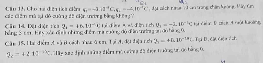 Cho hai điện tích điểm q_1=+3.10^(-8)C, q_2=-4.10^(-8)C , đặt cách nhau 10 cm trong chân không. Hãy tìm 
các điểm mà tại đó cường độ điện trường bằng không.? 
Câu 14. Đặt điện tích Q_1=+6.10^(-8)C tại điểm A và điện tích Q_2=-2.10^(-8)C tại điểm B cách A một khoảng 
bằng 3 cm. Hãy xác định những điểm mà cường độ điện trường tại đó bằng 0. 
Câu 15. Hai điểm A và B cách nhau 6 cm. Tại A, đặt điện tích Q_1=+8.10^(-10)C.. Tại B, đặt điện tích
Q_2=+2.10^(-10)C C. Hãy xác định những điểm mà cường độ điện trường tại đó bằng 0.
M