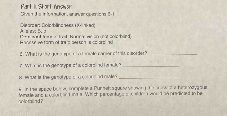 Part II. Short Answer 
Given the information, answer questions 6-11 
Disorder: Colorblindness (X -linked) 
Alleles: B, b 
Dominant form of trait: Normal vision (not colorblind) 
Recessive form of trait: person is colorblind 
6. What is the genotype of a female carrier of this disorder?_ 
7. What is the genotype of a colorblind female?_ 
8. What is the genotype of a colorblind male?_ 
9. In the space below, complete a Punnett square showing the cross of a heterozygous 
female and a colorblind male. Which percentage of children would be predicted to be 
colorblind?