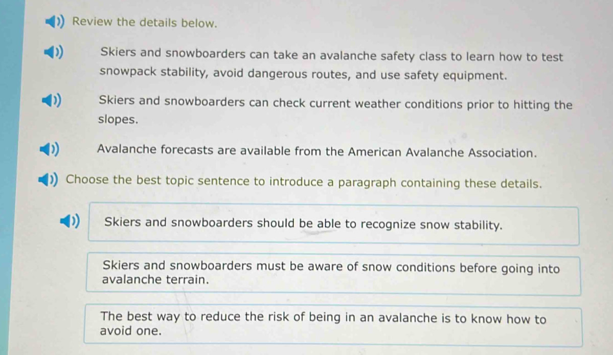 Review the details below.
Skiers and snowboarders can take an avalanche safety class to learn how to test
snowpack stability, avoid dangerous routes, and use safety equipment.
Skiers and snowboarders can check current weather conditions prior to hitting the
slopes.
Avalanche forecasts are available from the American Avalanche Association.
Choose the best topic sentence to introduce a paragraph containing these details.
Skiers and snowboarders should be able to recognize snow stability.
Skiers and snowboarders must be aware of snow conditions before going into
avalanche terrain.
The best way to reduce the risk of being in an avalanche is to know how to
avoid one.