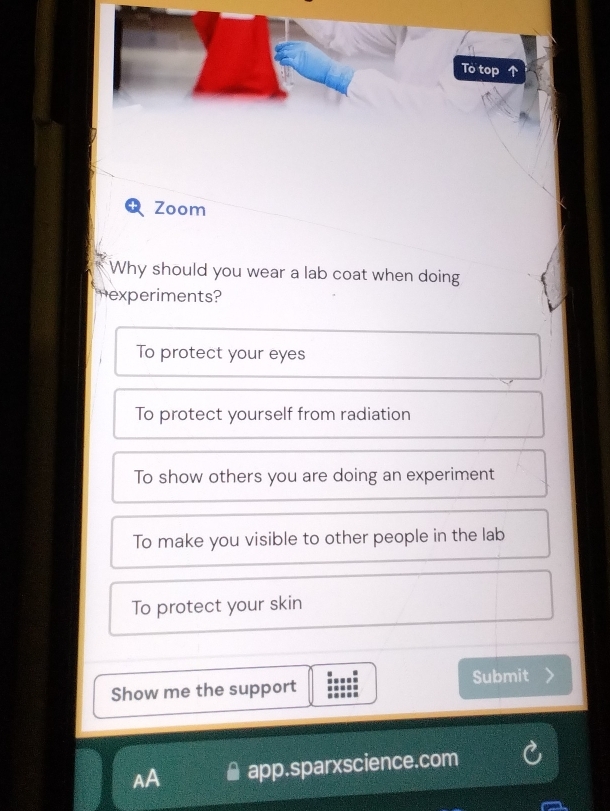 To top 
Zoom
Why should you wear a lab coat when doing
experiments?
To protect your eyes
To protect yourself from radiation
To show others you are doing an experiment
To make you visible to other people in the lab
To protect your skin
Show me the support Submit
AA app.sparxscience.com