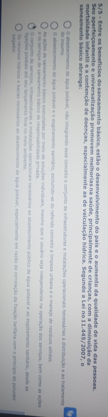 5/5 - Entre os benefícios do saneamento básico, estão o desenvolvimento do país e o aumento da qualidade de vida das pessoas.
Seu aperfeiçoamento e universalização promovem melhoriasna saúde, principalmente de crianças, com a diminuição da
mortalidade infantil e a contenção de doenças, especialmente as de veiculação hídrica. Segundo a Lei no 11.445/2007, o
saneamento básico abrange:
to
O abastecimento de água potável, não integrando esse conceito o conjunto de infraestruturas e instalações operacionais necessárias à distribuição e ao tratamento
do insumo.
O abastecimento de água potável e o esgotamento sanitário, excluindo-se do referido conceito a limpeza urbana e o manejo de resíduos sólidos.
As ações de saneamento básico executadas por meio de soluções individuais, mesmo que o usuário seja independente na operação dos serviços, bem como as ações
e os serviços de saneamento básico de responsabilidade privada.
O conjunto de serviços, infraestruturas e instalações operacionais necessários ao abastecimento público de água potável e ao esgotamento sanitário, desde as
ligações prediais até seu lançamento final no meio ambiente.
Os recursos hídricos e bacias necessários ao abastecimento de água potável, especialmente em razão da correlação da fixação tarifária com o princípio do poluidor
pagador.