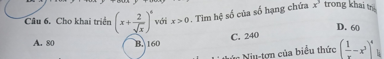 Cho khai triển (x+ 2/sqrt(x) )^6 với x>0. Tìm hệ số của số hạng chứa x^3 trong khai tri
D. 60
C. 240
A. 80 B. 160
Nức Niu-tơn của biểu thức ( 1/x -x^3)^4 là