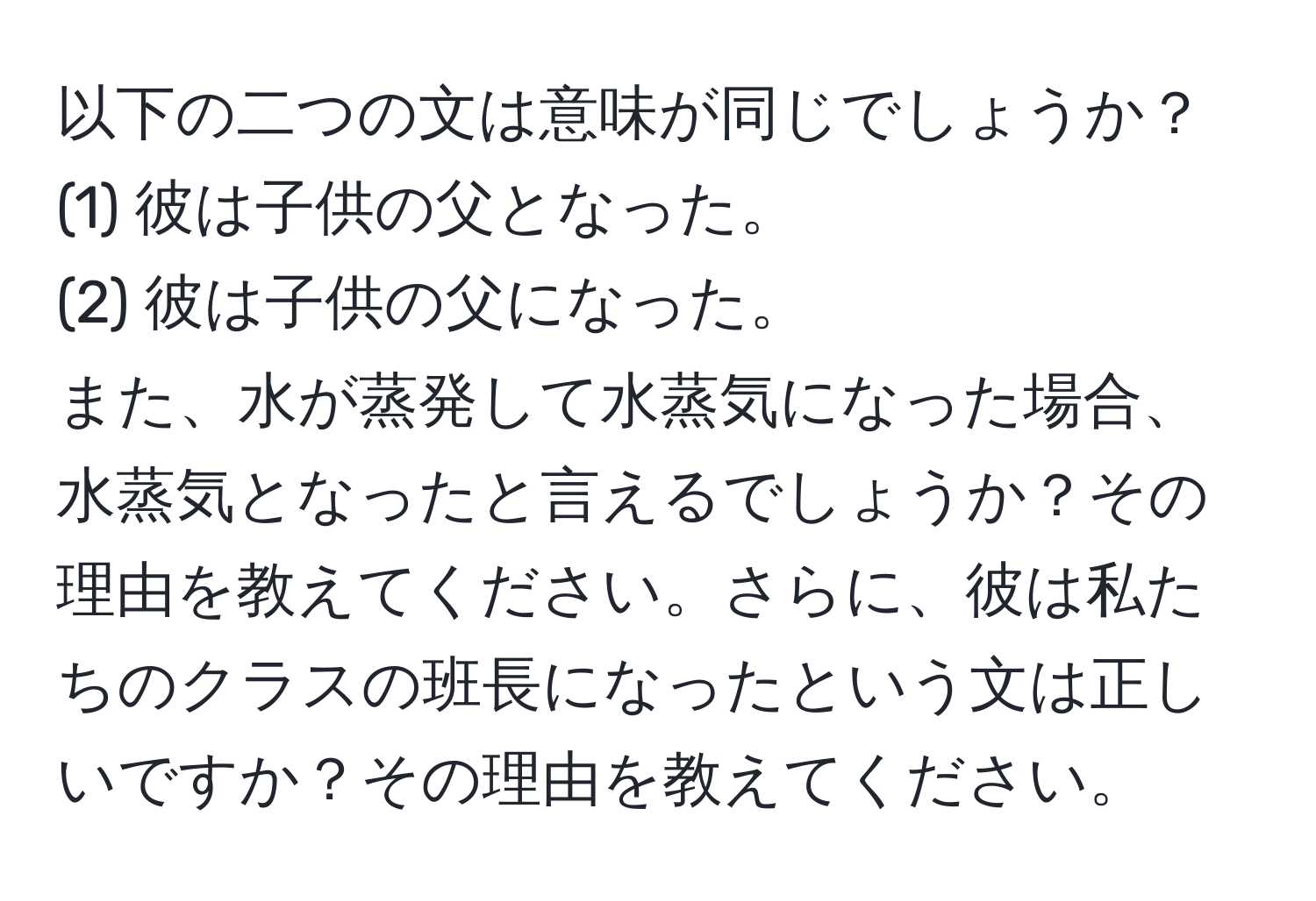 以下の二つの文は意味が同じでしょうか？  
(1) 彼は子供の父となった。  
(2) 彼は子供の父になった。  
また、水が蒸発して水蒸気になった場合、水蒸気となったと言えるでしょうか？その理由を教えてください。さらに、彼は私たちのクラスの班長になったという文は正しいですか？その理由を教えてください。