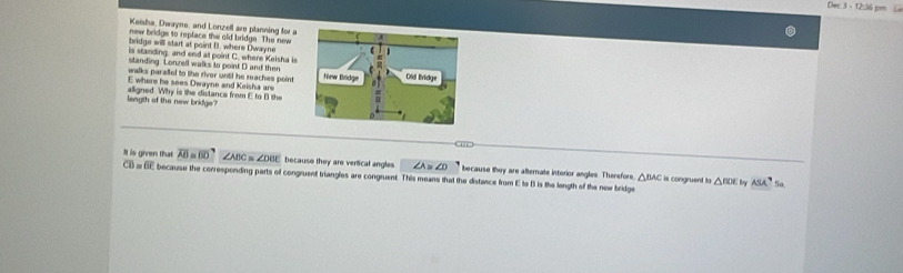 Dec 3 -12:36 cm 
Keisha, Dwayne, and Lonzell are planning for a 
new bridge to replace the old bridge. The new 
bridge will start at point B. where Dwayne 
is standing, and end at point C. where Kelsha is 
standing Lonzell walks to point D and then 
walks parallel to the river until he reaches point
E where he sees Dwayne and Keisha are 
leagth of the new bridge? alligned. Why is the distance from E to B the 
a 
It is given that overline AB=overline BD∠ ABC≌ ∠ DBE because they are verlical angles ∠ O because they are alternate intorior angles. Therefore. △ BAC
C = overline GE because the corresponding parts of congruent triangles are congruent. This means that the distance from E to B is the langth of the new beidge iis congruent to △ BDE ty ASA^7 So,