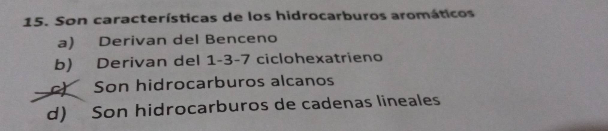 Son características de los hidrocarburos aromáticos
a) Derivan del Benceno
b) Derivan del 1 -3 -7 ciclohexatrieno
c) Son hidrocarburos alcanos
d) Son hidrocarburos de cadenas lineales