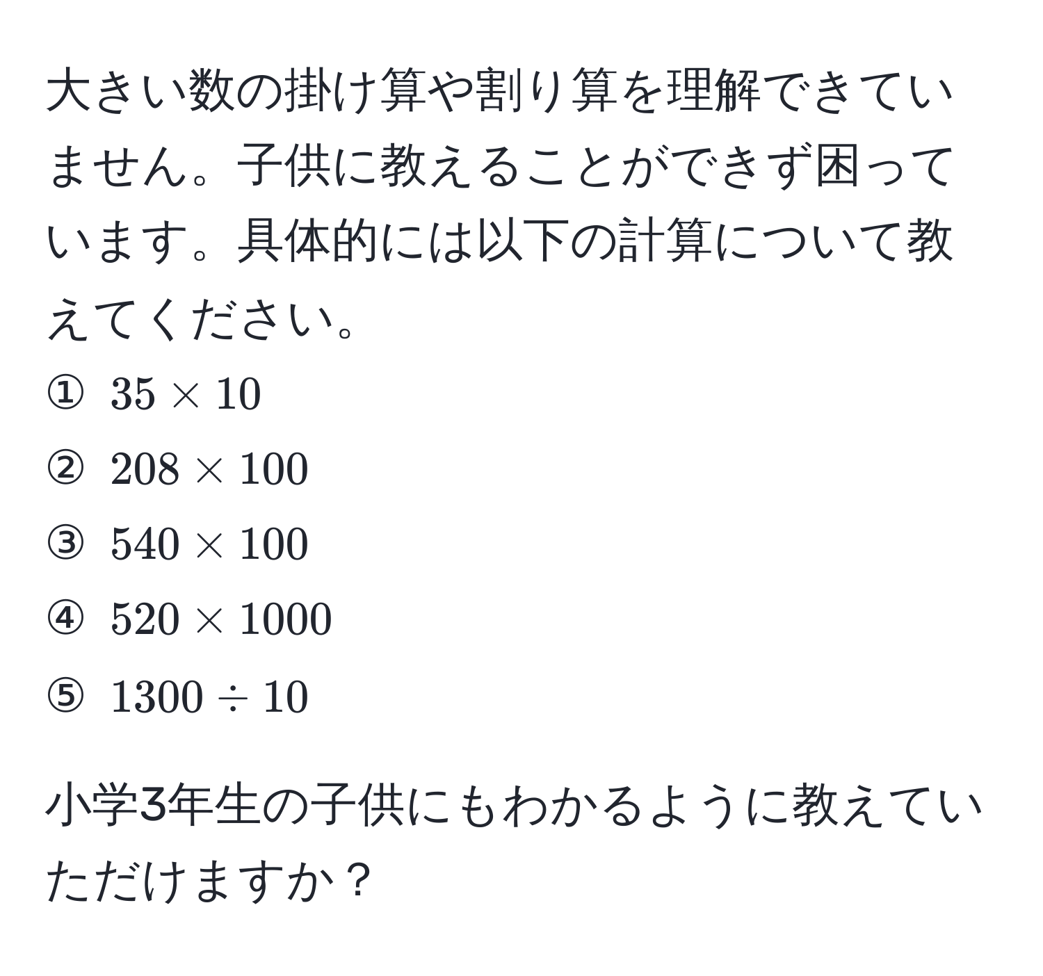 大きい数の掛け算や割り算を理解できていません。子供に教えることができず困っています。具体的には以下の計算について教えてください。  
① $35 * 10$  
② $208 * 100$  
③ $540 * 100$  
④ $520 * 1000$  
⑤ $1300 / 10$  

小学3年生の子供にもわかるように教えていただけますか？