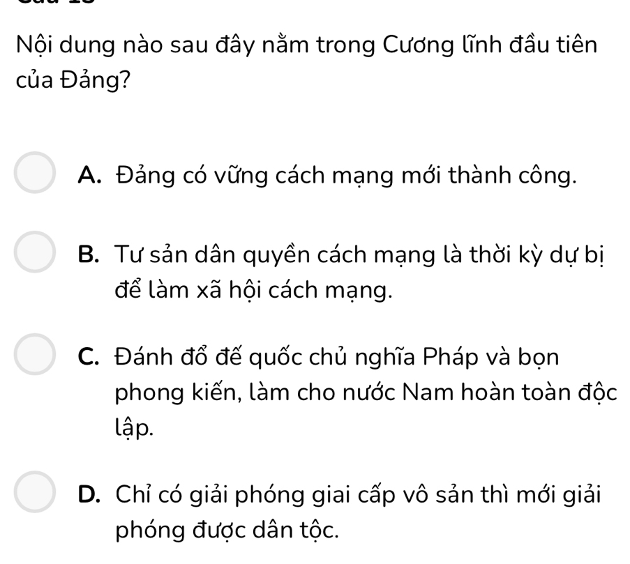 Nội dung nào sau đây nằm trong Cương lĩnh đầu tiên
của Đảng?
A. Đảng có vững cách mạng mới thành công.
B. Tư sản dân quyền cách mạng là thời kỳ dự bị
để làm xã hội cách mạng.
C. Đánh đổ đế quốc chủ nghĩa Pháp và bọn
phong kiến, làm cho nước Nam hoàn toàn độc
lập.
D. Chỉ có giải phóng giai cấp vô sản thì mới giải
phóng được dân tộc.