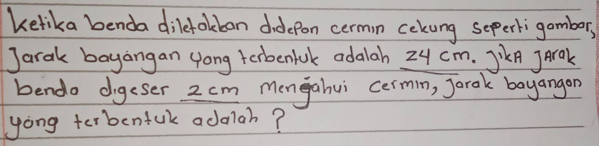 kelika benda dilefokban didepon cermin cekung sepertigambor, 
Jarak bayangan yong terbenluk adalah 24 cm. JikA Jrak 
bendo digeser 2 cm mengahui cermn, Jorak bayangon 
yong terbenfuk adaah?