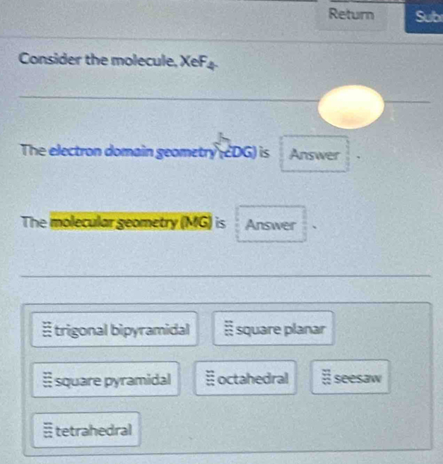 Return Sub
Consider the molecule, XeF4.
The electron domain geometry (cDG) is Answer
The molecular geometry (MG) is Answer
trigonal bipyramidal É square planar
≡ square pyramidal :; octahedral # seesaw
≡ tetrahedral