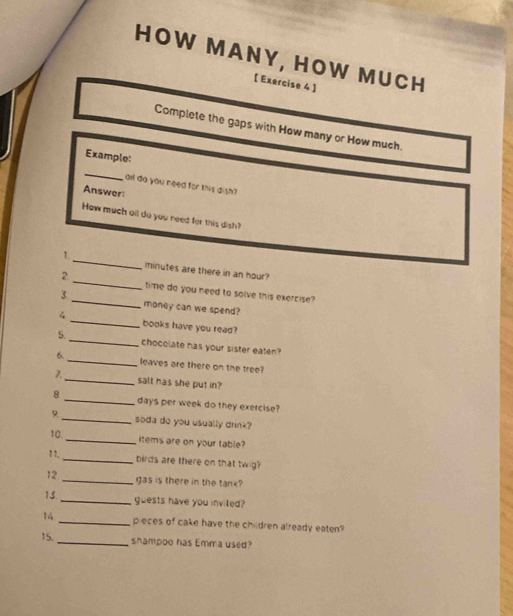 HOW MANY, HOW MUCH 
【 Exercise 4 】 
Complete the gaps with How many or How much. 
Example: 
_ 
oll do you need for this dish? 
Answer: 
How much oil do you need for this dish? 
_ 
1. 
_ 
minutes are there in an hour? 
2 
_ 
time do you need to solve this exercise? 
3. 
_ 
money can we spend? 
books have you read? 
5. _chocolate has your sister eaten? 
6. _leaves are there on the tree? 
λ_ salt has she put in? 
8 _ days per week do they exercise? 
9 _soda do you usually drink? 
10. 
_items are on your table? 
1 1. _birds are there on that twig? 
12 
_gas is there in the tank? 
15._ guests have you invited? 
14 _pieces of cake have the children already eaten? 
15. _shampoo has Emma used?