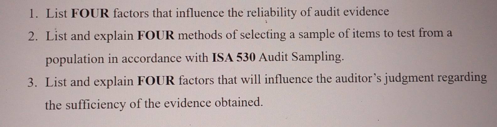 List FOUR factors that influence the reliability of audit evidence 
2. List and explain FOUR methods of selecting a sample of items to test from a 
population in accordance with ISA 530 Audit Sampling. 
3. List and explain FOUR factors that will influence the auditor’s judgment regarding 
the sufficiency of the evidence obtained.