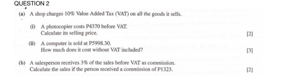 A shop charges 10% Value Added Tax (VAT) on all the goods it sells. 
(i) A photocopier costs P4370 before VAT. 
Calculate its selling price. [2] 
(li) A computer is sold at P5998.30. 
How much does it cost without VAT included? [3] 
(b) A salesperson receives 3% of the sales before VAT as commission. 
Calculate the sales if the person received a commission of P1323. [2]