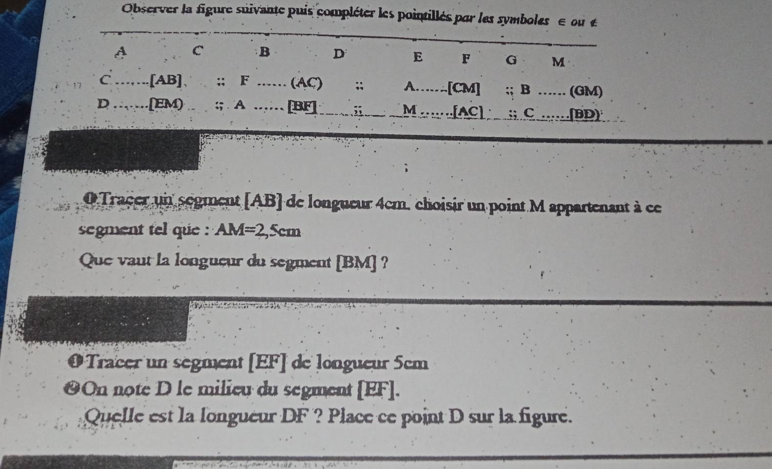 Observer la figure suivante puis compléter les pointillés par les symboles e ou £
A
C
B
D
E F G M
C [AB] 、 :; F (AC);; A [CM];; B ....- (GM)
D [EM) :; A [BF];; M [AC] :; C .(BD) 
O Tracer un segment [ AB ] de longueur 4cm, choisir un point M appartenant à ce 
segment tel que : AM=2,5cm
Que vaut la longueur du segment [ BM ] ? 
Tracer un segment [ EF ] de longueur 5em
On note D le milieu du segment [ EF ]. 
Quelle est la longueur DF ? Place ce point D sur la figure.