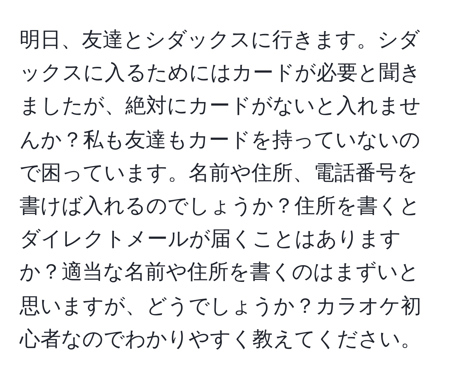 明日、友達とシダックスに行きます。シダックスに入るためにはカードが必要と聞きましたが、絶対にカードがないと入れませんか？私も友達もカードを持っていないので困っています。名前や住所、電話番号を書けば入れるのでしょうか？住所を書くとダイレクトメールが届くことはありますか？適当な名前や住所を書くのはまずいと思いますが、どうでしょうか？カラオケ初心者なのでわかりやすく教えてください。