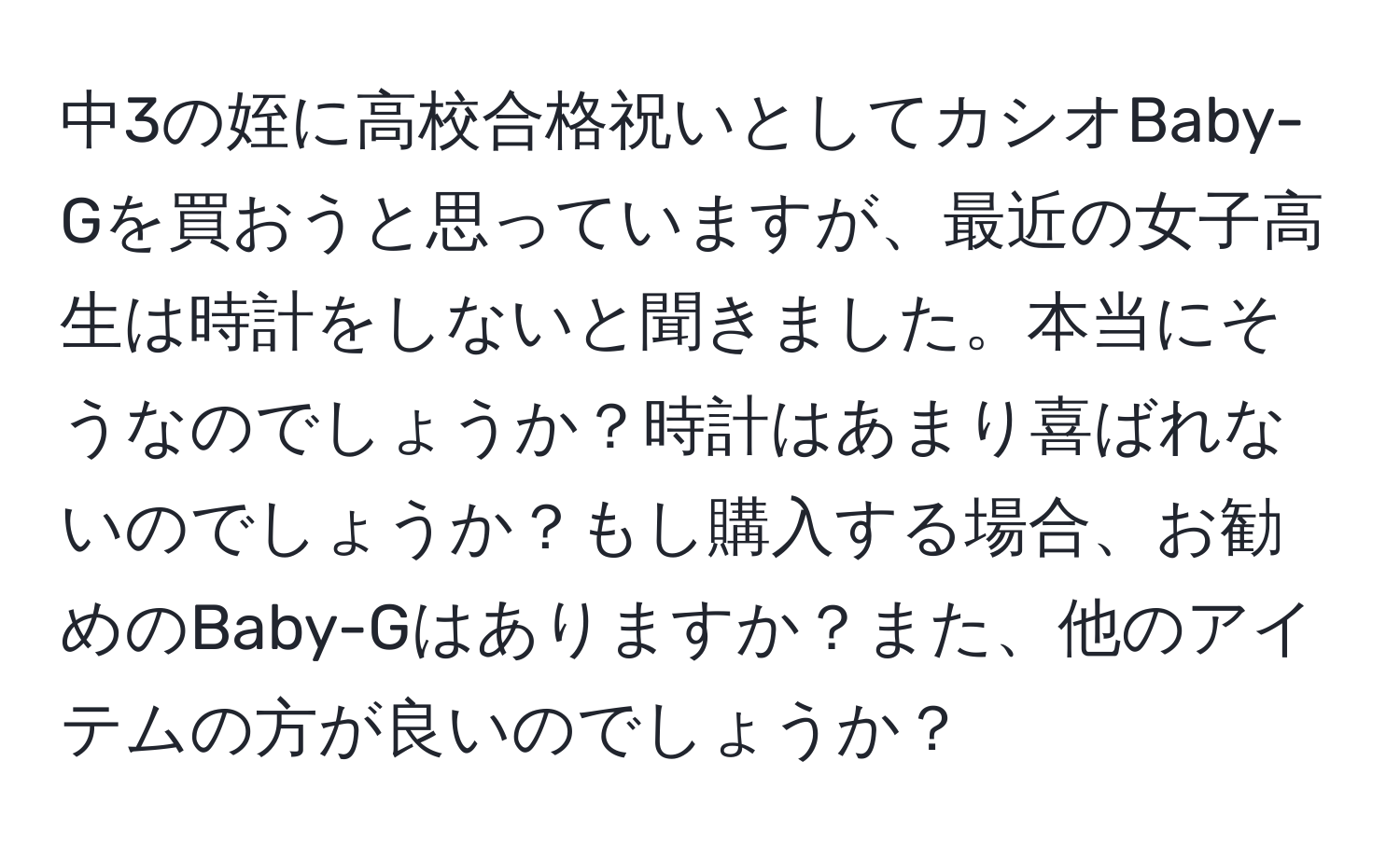 中3の姪に高校合格祝いとしてカシオBaby-Gを買おうと思っていますが、最近の女子高生は時計をしないと聞きました。本当にそうなのでしょうか？時計はあまり喜ばれないのでしょうか？もし購入する場合、お勧めのBaby-Gはありますか？また、他のアイテムの方が良いのでしょうか？