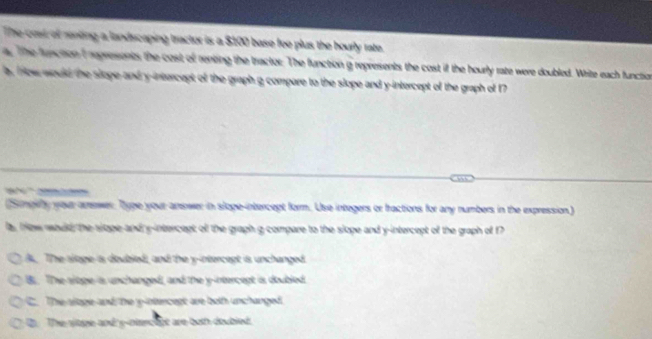 The cost of renting a landscaping tractor is a $100 base fee plus the hourly rate.
a. The function I represont; the cost of renting the tractor. The function a represents the cost if the hourly rate were doubled. Write each function
a, ow would the slope and y-intercept of the graph g compare to the slope and y-intercept of the graph of 17

(Smpithy your arewer. Type your amswer in sloge-intercept form. Use integers or fractions for any numbers in the expression)
la , fow roud, the slope-and y-intercept off the graph g compare to the slope and y-intercept of the graph of f
A. The sloge is doubled, and the y-intercept is unchanged.
Bi. The siope is unchanged, and the y-intercept is doubled.
C. The slope and the y-intercept are both unchanged.
D. The siope and y -ntencept are both doubled.