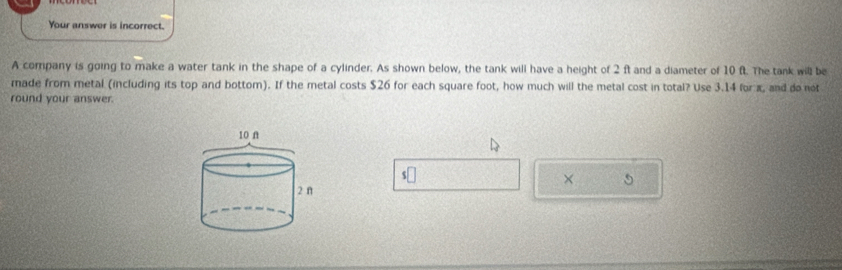 Your answer is incorrect. 
A company is going to make a water tank in the shape of a cylinder. As shown below, the tank will have a height of 2 ft and a diameter of 10 f. The tank will be 
made from metal (including its top and bottom). If the metal costs $26 for each square foot, how much will the metal cost in total? Use 3.14 for x, and do not 
round your answer. 
×