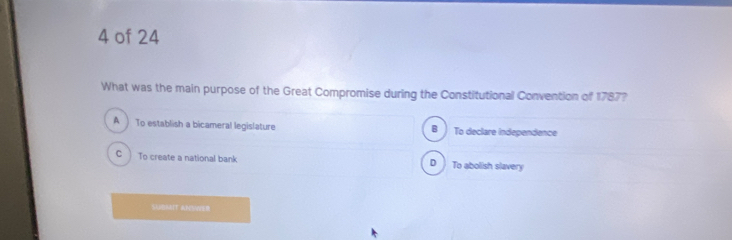 of 24
What was the main purpose of the Great Compromise during the Constitutional Convention of 1787?
A ) To establish a bicameral legislature To declare independence
B
C ) To create a national bank D To abolish slavery
SUDMIT ANSIER