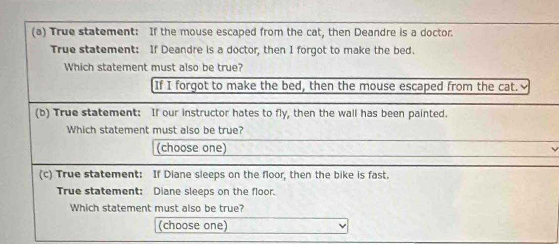 True statement: If the mouse escaped from the cat, then Deandre is a doctor.
True statement: If Deandre is a doctor, then I forgot to make the bed.
Which statement must also be true?
If I forgot to make the bed, then the mouse escaped from the cat.
(b) True statement: If our instructor hates to fly, then the wall has been painted.
Which statement must also be true?
(choose one)
(c) True statement: If Diane sleeps on the floor, then the bike is fast.
True statement: Diane sleeps on the floor.
Which statement must also be true?
(choose one)