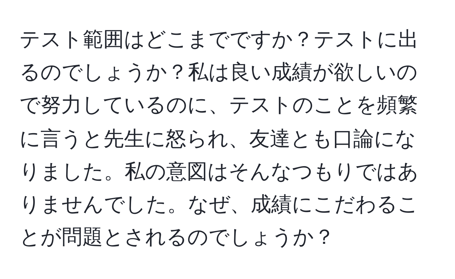 テスト範囲はどこまでですか？テストに出るのでしょうか？私は良い成績が欲しいので努力しているのに、テストのことを頻繁に言うと先生に怒られ、友達とも口論になりました。私の意図はそんなつもりではありませんでした。なぜ、成績にこだわることが問題とされるのでしょうか？