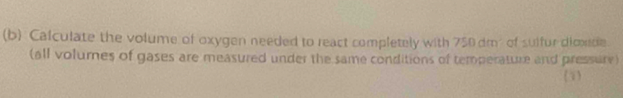 Calculate the volume of oxygen needed to react completely with 750 dm² of sulfur dioxitie 
(all volumes of gases are measured under the same conditions of temperature and pressure) 
(1)