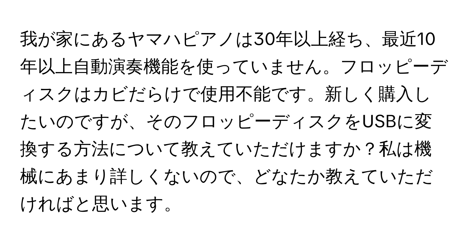 我が家にあるヤマハピアノは30年以上経ち、最近10年以上自動演奏機能を使っていません。フロッピーディスクはカビだらけで使用不能です。新しく購入したいのですが、そのフロッピーディスクをUSBに変換する方法について教えていただけますか？私は機械にあまり詳しくないので、どなたか教えていただければと思います。