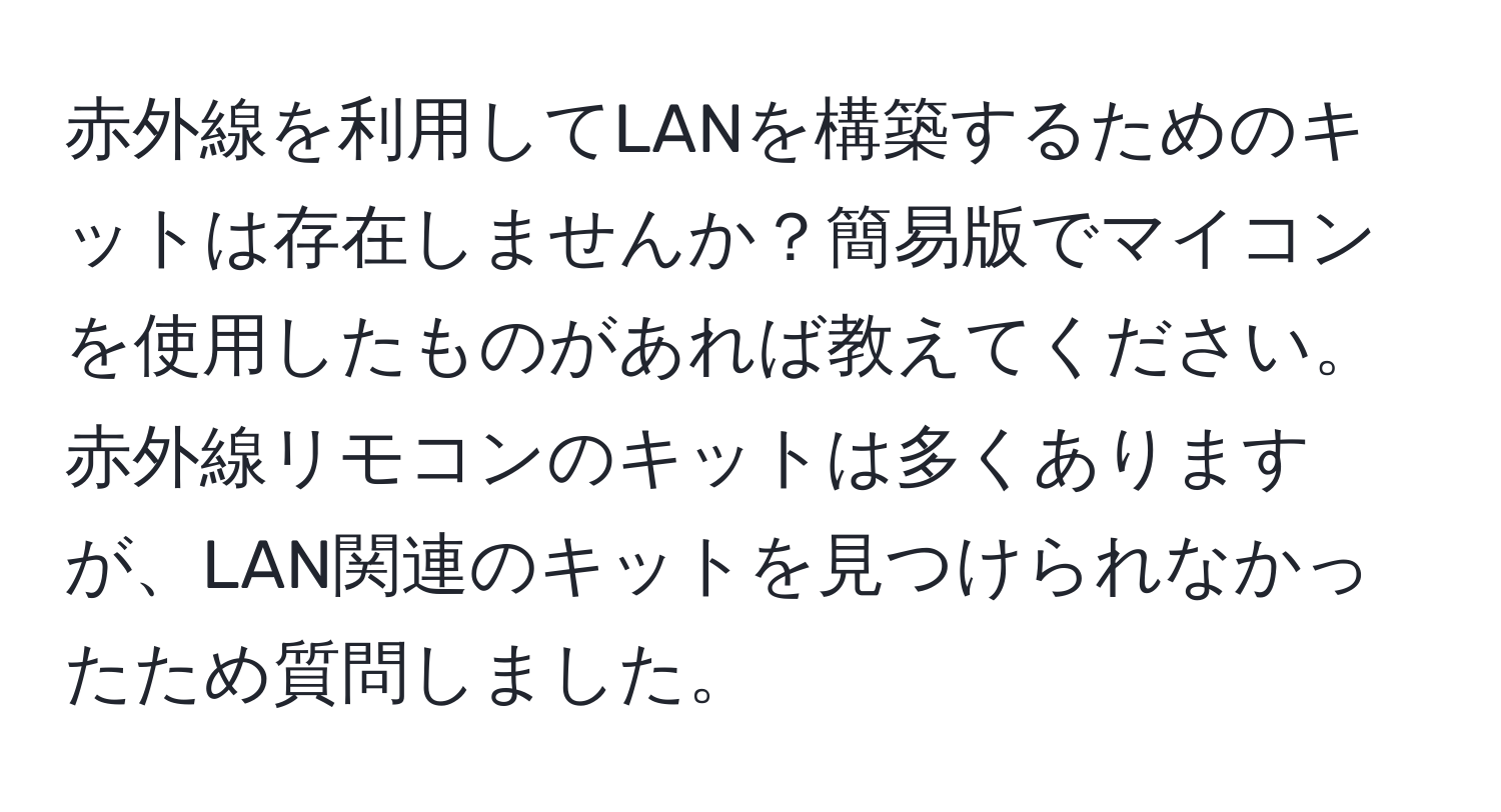 赤外線を利用してLANを構築するためのキットは存在しませんか？簡易版でマイコンを使用したものがあれば教えてください。赤外線リモコンのキットは多くありますが、LAN関連のキットを見つけられなかったため質問しました。